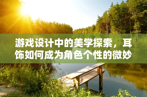 游戏设计中的美学探索，耳饰如何成为角色个性的微妙注脚？