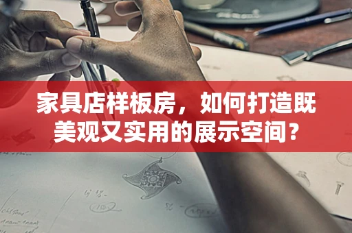 家具店样板房，如何打造既美观又实用的展示空间？
