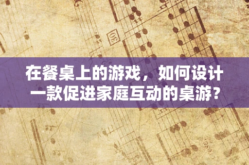在餐桌上的游戏，如何设计一款促进家庭互动的桌游？