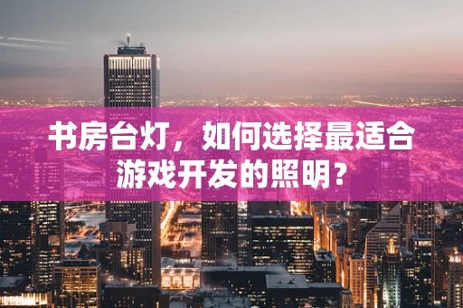 书房台灯，如何选择最适合游戏开发的照明？