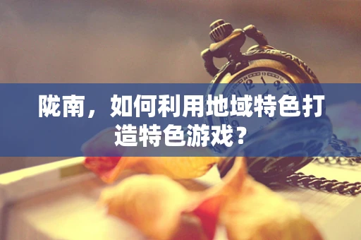 陇南，如何利用地域特色打造特色游戏？