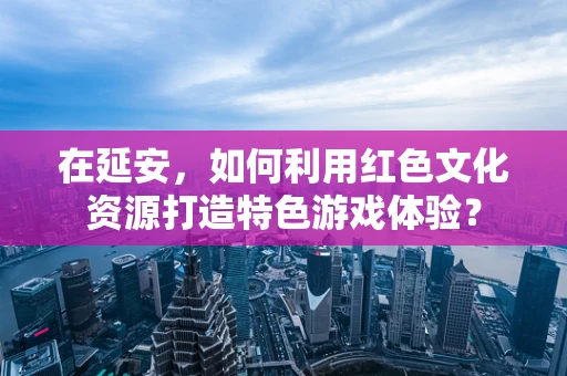 在延安，如何利用红色文化资源打造特色游戏体验？