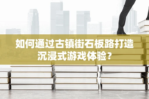 如何通过古镇街石板路打造沉浸式游戏体验？