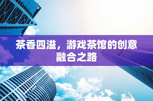 茶香四溢，游戏茶馆的创意融合之路