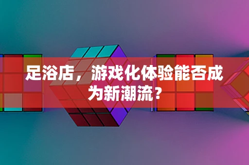 足浴店，游戏化体验能否成为新潮流？