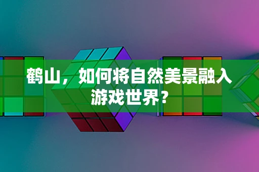 鹤山，如何将自然美景融入游戏世界？