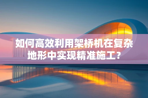 如何高效利用架桥机在复杂地形中实现精准施工？