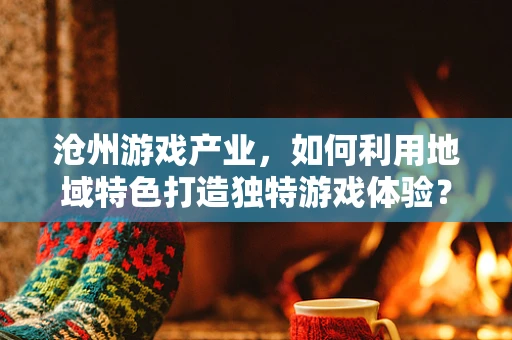 沧州游戏产业，如何利用地域特色打造独特游戏体验？