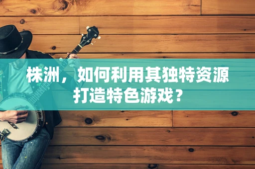 株洲，如何利用其独特资源打造特色游戏？
