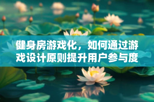 健身房游戏化，如何通过游戏设计原则提升用户参与度？