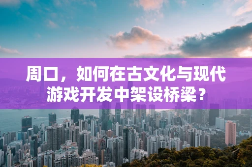 周口，如何在古文化与现代游戏开发中架设桥梁？