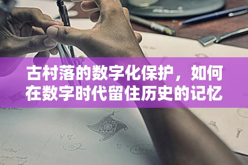 古村落的数字化保护，如何在数字时代留住历史的记忆？