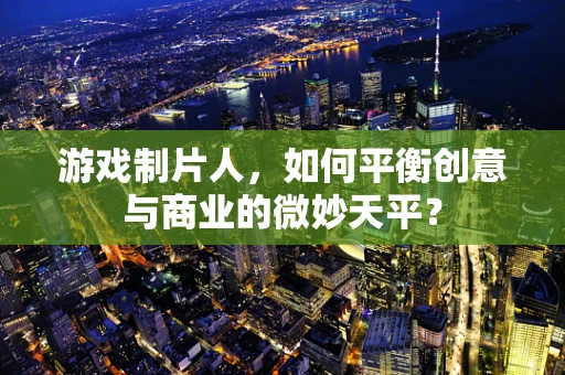游戏制片人，如何平衡创意与商业的微妙天平？