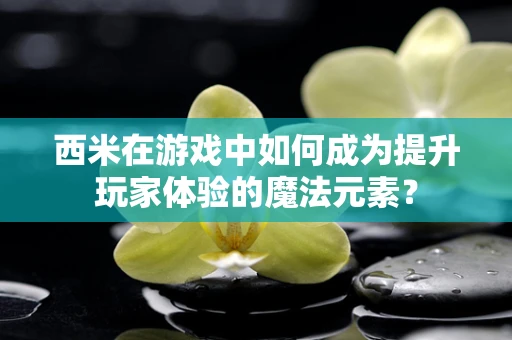 西米在游戏中如何成为提升玩家体验的魔法元素？