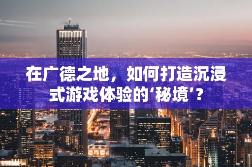 在广德之地，如何打造沉浸式游戏体验的‘秘境’？
