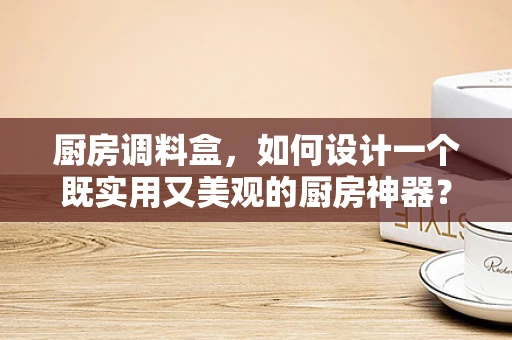 厨房调料盒，如何设计一个既实用又美观的厨房神器？