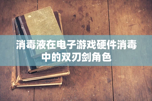 消毒液在电子游戏硬件消毒中的双刃剑角色