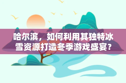 哈尔滨，如何利用其独特冰雪资源打造冬季游戏盛宴？