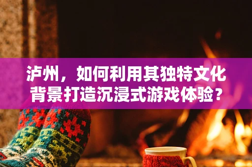 泸州，如何利用其独特文化背景打造沉浸式游戏体验？