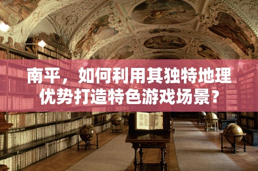 南平，如何利用其独特地理优势打造特色游戏场景？