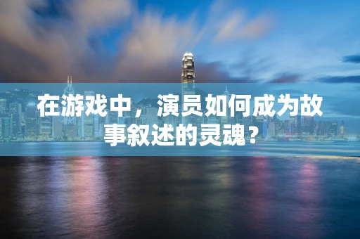 在游戏中，演员如何成为故事叙述的灵魂？