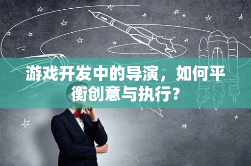 游戏开发中的导演，如何平衡创意与执行？