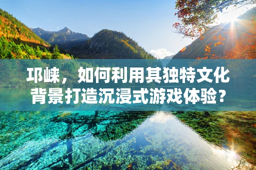 邛崃，如何利用其独特文化背景打造沉浸式游戏体验？