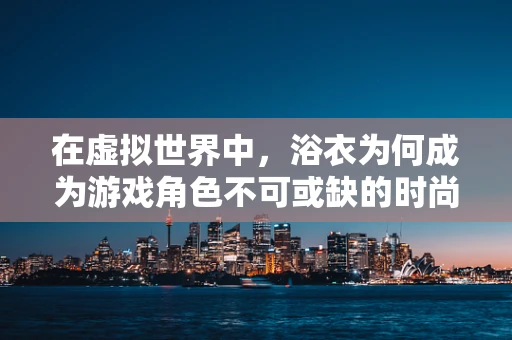 在虚拟世界中，浴衣为何成为游戏角色不可或缺的时尚单品？