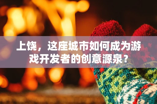 上饶，这座城市如何成为游戏开发者的创意源泉？