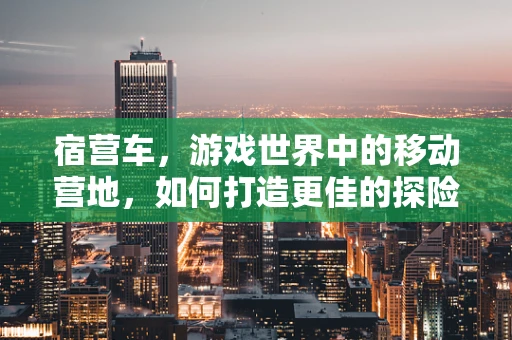 宿营车，游戏世界中的移动营地，如何打造更佳的探险体验？