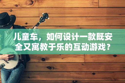 儿童车，如何设计一款既安全又寓教于乐的互动游戏？