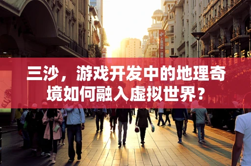 三沙，游戏开发中的地理奇境如何融入虚拟世界？
