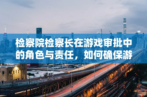 检察院检察长在游戏审批中的角色与责任，如何确保游戏内容的合法性？