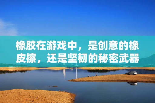 橡胶在游戏中，是创意的橡皮擦，还是坚韧的秘密武器？