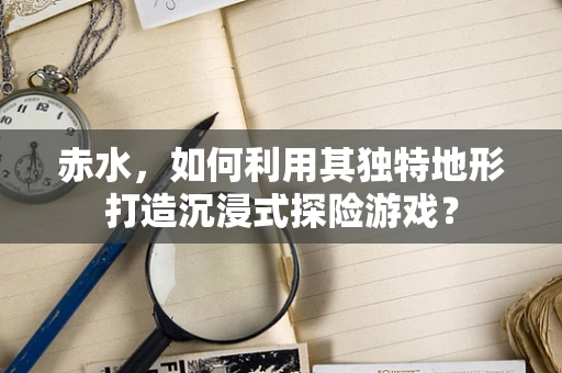 赤水，如何利用其独特地形打造沉浸式探险游戏？