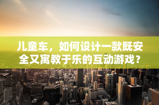 儿童车，如何设计一款既安全又寓教于乐的互动游戏？