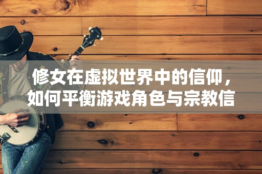 修女在虚拟世界中的信仰，如何平衡游戏角色与宗教信仰的界限？