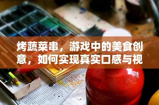 烤蔬菜串，游戏中的美食创意，如何实现真实口感与视觉盛宴的融合？