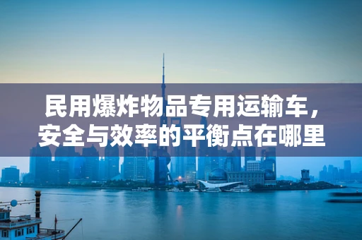 民用爆炸物品专用运输车，安全与效率的平衡点在哪里？