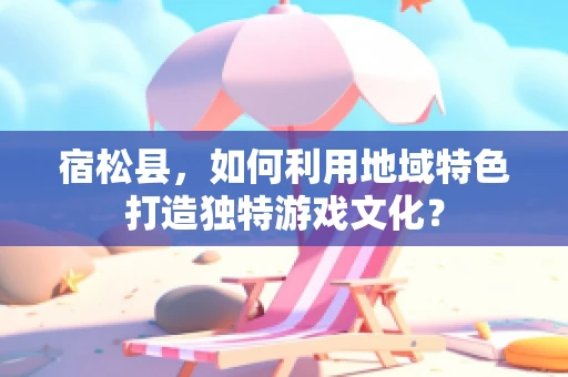 宿松县，如何利用地域特色打造独特游戏文化？