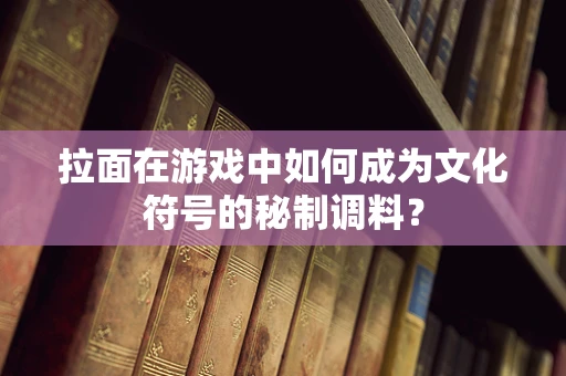 拉面在游戏中如何成为文化符号的秘制调料？