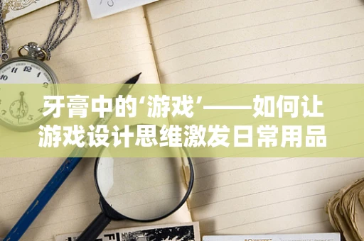 牙膏中的‘游戏’——如何让游戏设计思维激发日常用品创新？
