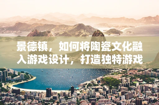 景德镇，如何将陶瓷文化融入游戏设计，打造独特游戏体验？
