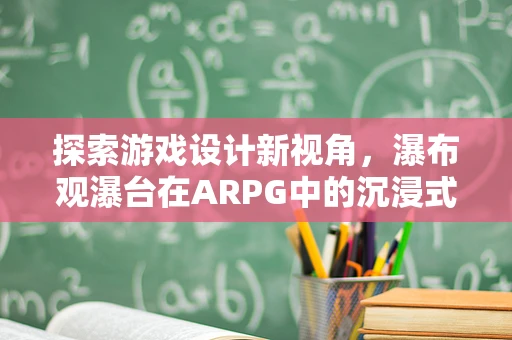 探索游戏设计新视角，瀑布观瀑台在ARPG中的沉浸式体验构建