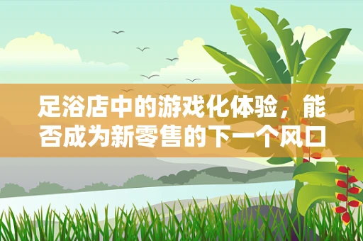 足浴店中的游戏化体验，能否成为新零售的下一个风口？