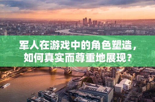 军人在游戏中的角色塑造，如何真实而尊重地展现？