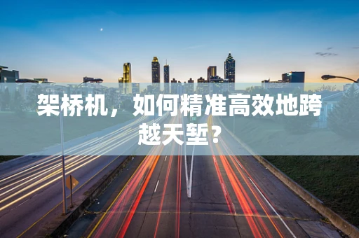 架桥机，如何精准高效地跨越天堑？