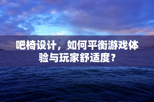 吧椅设计，如何平衡游戏体验与玩家舒适度？