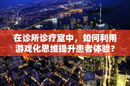 在诊所诊疗室中，如何利用游戏化思维提升患者体验？