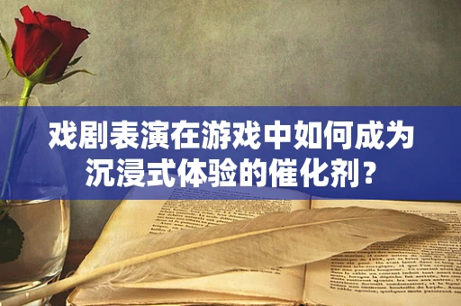 戏剧表演在游戏中如何成为沉浸式体验的催化剂？